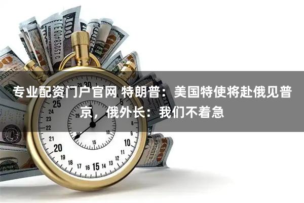 专业配资门户官网 特朗普：美国特使将赴俄见普京，俄外长：我们不着急