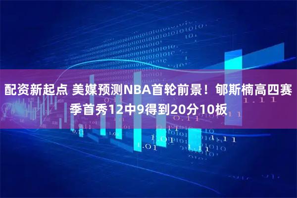 配资新起点 美媒预测NBA首轮前景！郇斯楠高四赛季首秀12中9得到20分10板