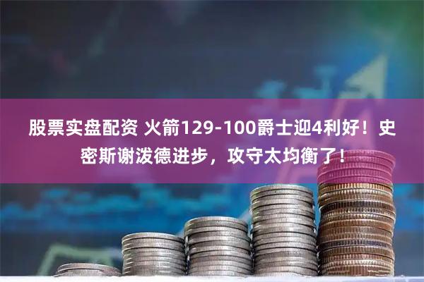 股票实盘配资 火箭129-100爵士迎4利好！史密斯谢泼德进步，攻守太均衡了！