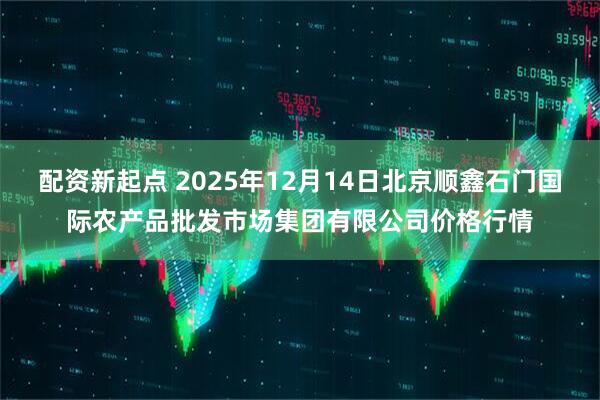 配资新起点 2025年12月14日北京顺鑫石门国际农产品批发市场集团有限公司价格行情