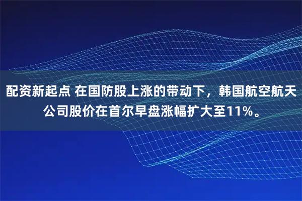 配资新起点 在国防股上涨的带动下，韩国航空航天公司股价在首尔早盘涨幅扩大至11%。