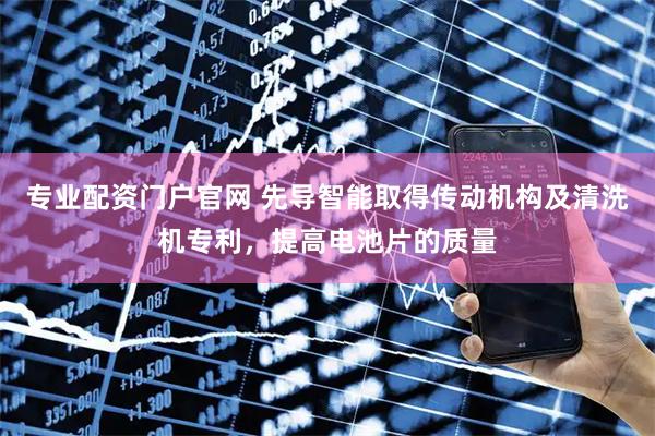 专业配资门户官网 先导智能取得传动机构及清洗机专利，提高电池片的质量