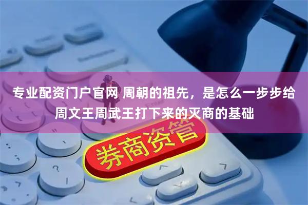 专业配资门户官网 周朝的祖先，是怎么一步步给周文王周武王打下来的灭商的基础