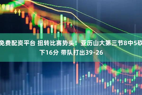 免费配资平台 扭转比赛势头！亚历山大第三节8中5砍下16分 带队打出39-26