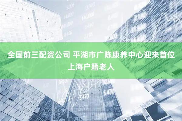 全国前三配资公司 平湖市广陈康养中心迎来首位上海户籍老人