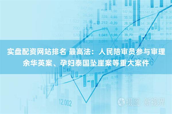 实盘配资网站排名 最高法：人民陪审员参与审理余华英案、孕妇泰国坠崖案等重大案件