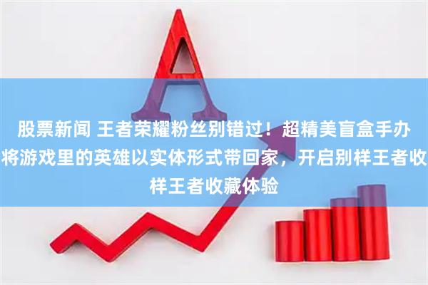 股票新闻 王者荣耀粉丝别错过！超精美盲盒手办来袭，将游戏里的英雄以实体形式带回家，开启别样王者收藏体验