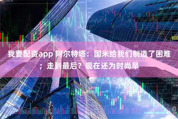 我要配资app 阿尔特塔：国米给我们制造了困难；走到最后？现在还为时尚早
