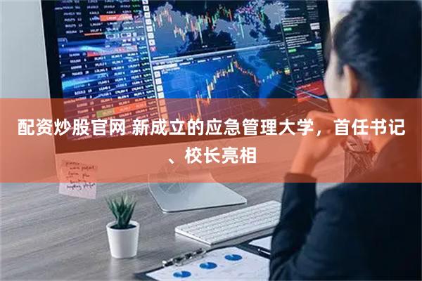 配资炒股官网 新成立的应急管理大学，首任书记、校长亮相