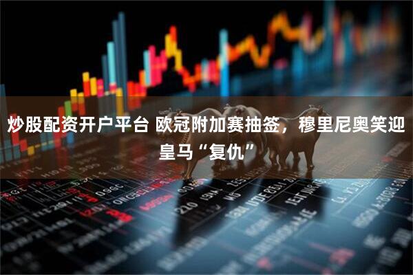 炒股配资开户平台 欧冠附加赛抽签，穆里尼奥笑迎皇马“复仇”