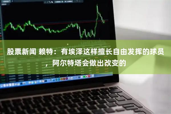 股票新闻 赖特：有埃泽这样擅长自由发挥的球员，阿尔特塔会做出改变的