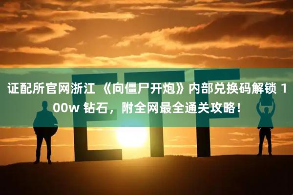 证配所官网浙江 《向僵尸开炮》内部兑换码解锁 100w 钻石，附全网最全通关攻略！