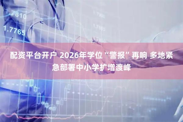 配资平台开户 2026年学位“警报”再响 多地紧急部署中小学扩增渡峰