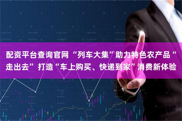 配资平台查询官网 “列车大集”助力特色农产品“走出去” 打造“车上购买、快递到家”消费新体验