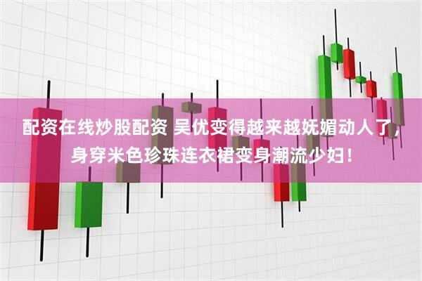 配资在线炒股配资 吴优变得越来越妩媚动人了，身穿米色珍珠连衣裙变身潮流少妇！