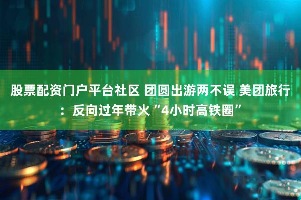 股票配资门户平台社区 团圆出游两不误 美团旅行：反向过年带火“4小时高铁圈”