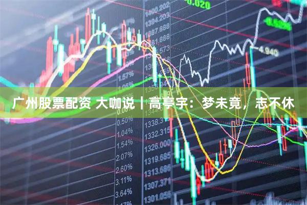 广州股票配资 大咖说｜高亭宇：梦未竟，志不休