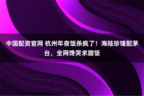 中国配资官网 杭州年夜饭杀疯了！海陆珍馐配茅台，全网馋哭求蹭饭