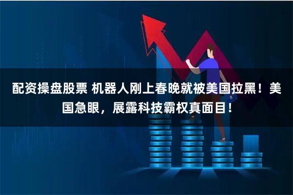 配资操盘股票 机器人刚上春晚就被美国拉黑！美国急眼，展露科技霸权真面目！