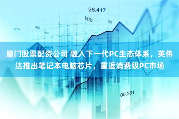 厦门股票配资公司 融入下一代PC生态体系，英伟达推出笔记本电脑芯片，重返消费级PC市场