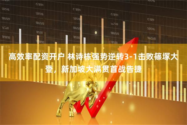 高效率配资开户 林诗栋强势逆转3-1击败篠塚大登，新加坡大满贯首战告捷