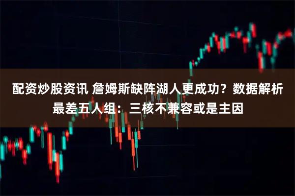 配资炒股资讯 詹姆斯缺阵湖人更成功？数据解析最差五人组：三核不兼容或是主因