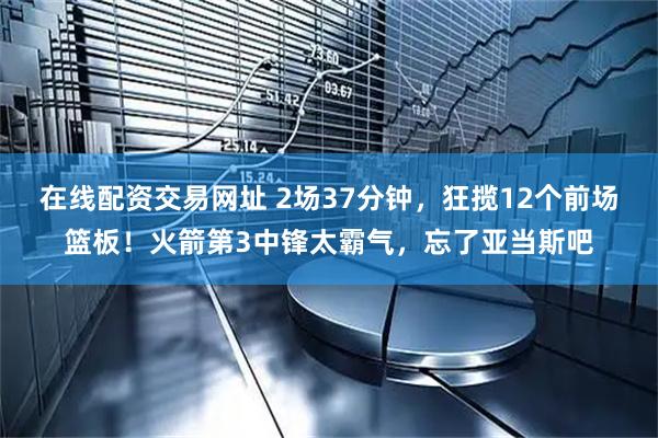在线配资交易网址 2场37分钟，狂揽12个前场篮板！火箭第3中锋太霸气，忘了亚当斯吧