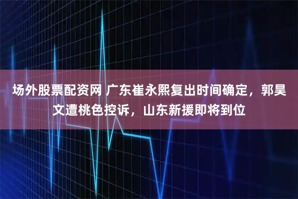 场外股票配资网 广东崔永熙复出时间确定，郭昊文遭桃色控诉，山东新援即将到位