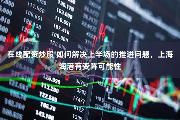 在线配资炒股 如何解决上半场的推进问题，上海海港有变阵可能性