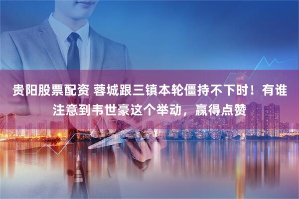 贵阳股票配资 蓉城跟三镇本轮僵持不下时！有谁注意到韦世豪这个举动，赢得点赞