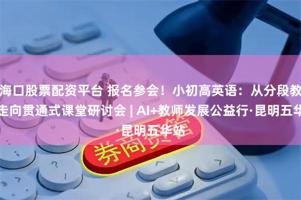 海口股票配资平台 报名参会！小初高英语：从分段教学走向贯通式课堂研讨会 | AI+教师发展公益行·昆明五华站