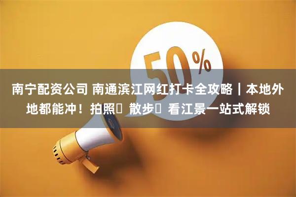 南宁配资公司 南通滨江网红打卡全攻略｜本地外地都能冲！拍照・散步・看江景一站式解锁